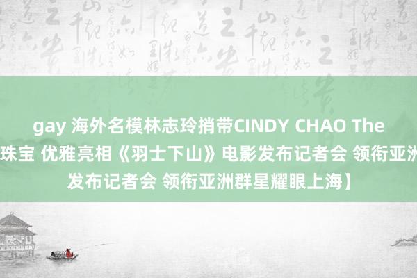 gay 海外名模林志玲捎带CINDY CHAO The Art Jewel艺术珠宝 优雅亮相《羽士下山》电影发布记者会 领衔亚洲群星耀眼上海】