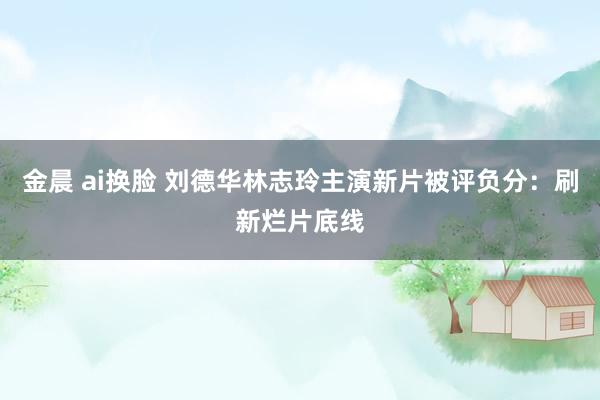 金晨 ai换脸 刘德华林志玲主演新片被评负分：刷新烂片底线