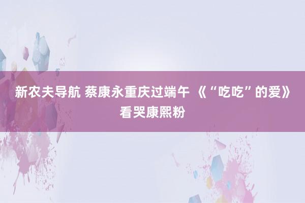 新农夫导航 蔡康永重庆过端午 《“吃吃”的爱》看哭康熙粉