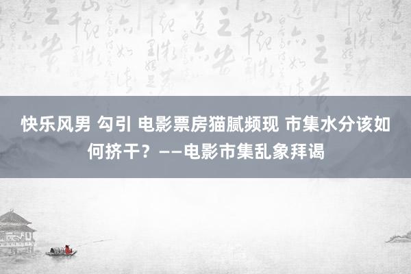 快乐风男 勾引 电影票房猫腻频现 市集水分该如何挤干？——电影市集乱象拜谒