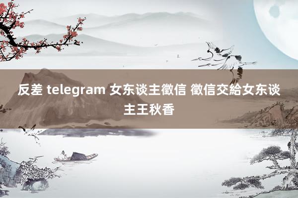 反差 telegram 女东谈主徵信 徵信交給女东谈主王秋香