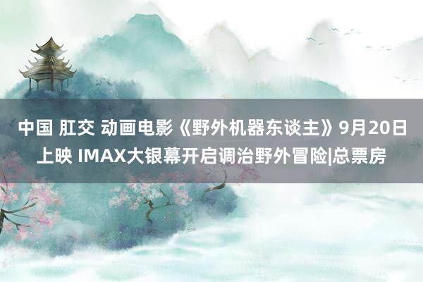 中国 肛交 动画电影《野外机器东谈主》9月20日上映 IMAX大银幕开启调治野外冒险|总票房