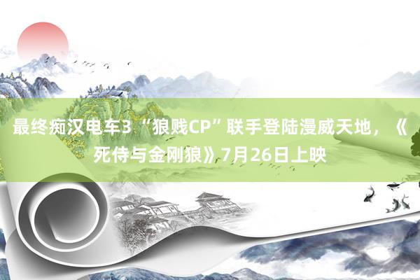 最终痴汉电车3 “狼贱CP”联手登陆漫威天地，《死侍与金刚狼》7月26日上映