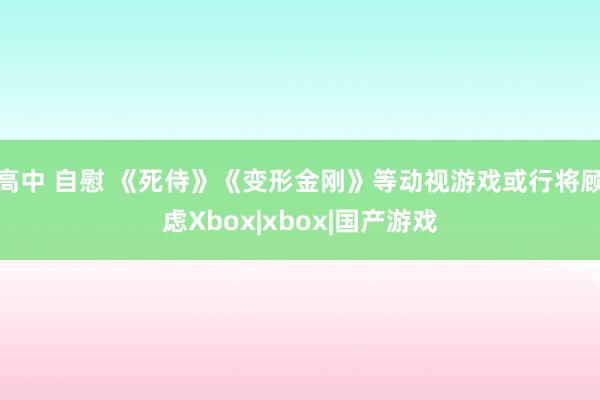 高中 自慰 《死侍》《变形金刚》等动视游戏或行将顾虑Xbox|xbox|国产游戏