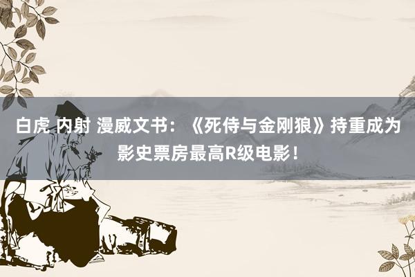 白虎 内射 漫威文书：《死侍与金刚狼》持重成为影史票房最高R级电影！