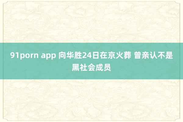 91porn app 向华胜24日在京火葬 曾亲认不是黑社会成员