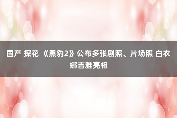 国产 探花 《黑豹2》公布多张剧照、片场照 白衣娜吉雅亮相