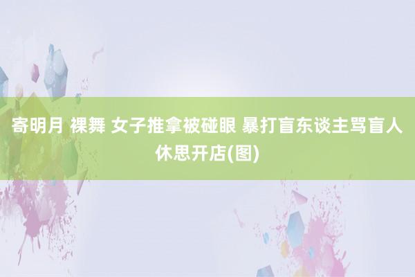 寄明月 裸舞 女子推拿被碰眼 暴打盲东谈主骂盲人休思开店(图)