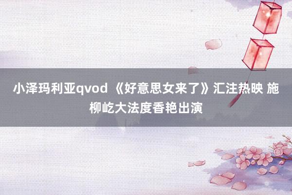 小泽玛利亚qvod 《好意思女来了》汇注热映 施柳屹大法度香艳出演