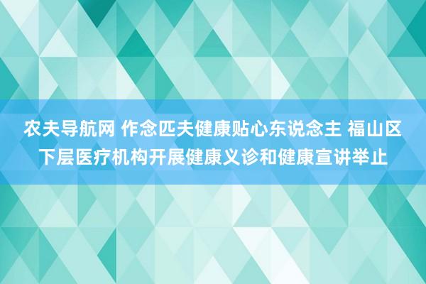 农夫导航网 作念匹夫健康贴心东说念主 福山区下层医疗机构开展健康义诊和健康宣讲举止