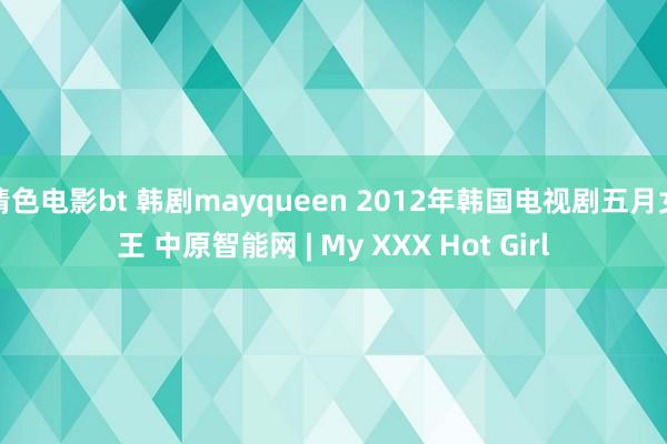 情色电影bt 韩剧mayqueen 2012年韩国电视剧五月女王 中原智能网 | My XXX Hot Girl