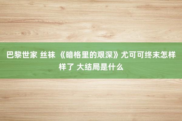 巴黎世家 丝袜 《暗格里的艰深》尤可可终末怎样样了 大结局是什么