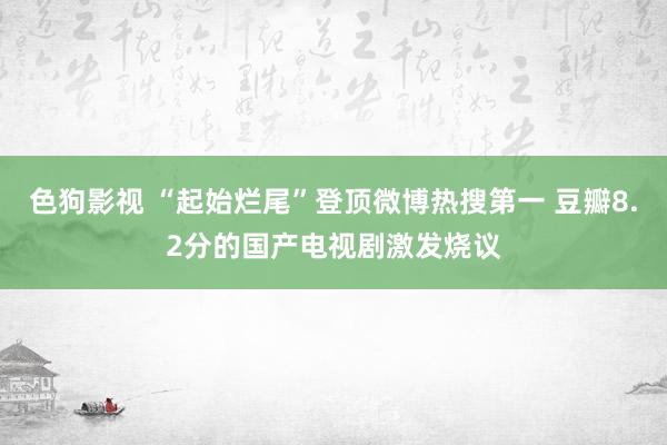 色狗影视 “起始烂尾”登顶微博热搜第一 豆瓣8.2分的国产电视剧激发烧议