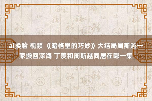 ai换脸 视频 《暗格里的巧妙》大结局周斯越一家搬回深海 丁羡和周斯越同居在哪一集