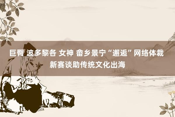 巨臀 波多黎各 女神 畲乡景宁“邂逅”网络体裁 新赛谈助传统文化出海