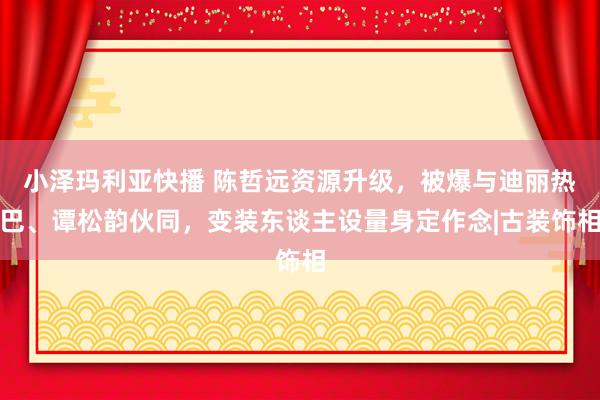 小泽玛利亚快播 陈哲远资源升级，被爆与迪丽热巴、谭松韵伙同，变装东谈主设量身定作念|古装饰相