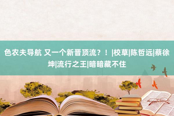 色农夫导航 又一个新晋顶流？！|校草|陈哲远|蔡徐坤|流行之王|暗暗藏不住