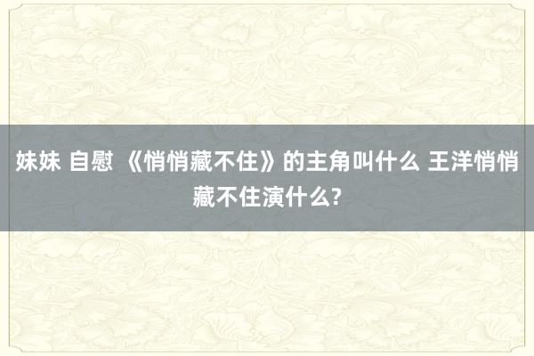 妹妹 自慰 《悄悄藏不住》的主角叫什么 王洋悄悄藏不住演什么?