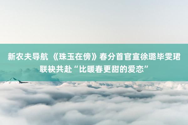 新农夫导航 《珠玉在傍》春分首官宣徐璐毕雯珺联袂共赴“比暖春更甜的爱恋”