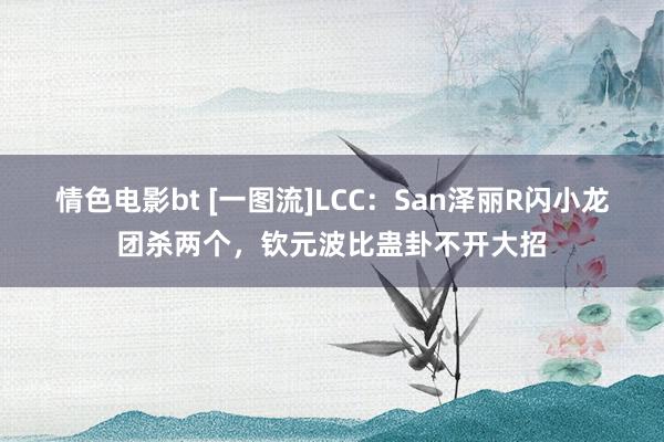 情色电影bt [一图流]LCC：San泽丽R闪小龙团杀两个，钦元波比蛊卦不开大招