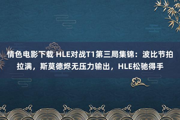 情色电影下载 HLE对战T1第三局集锦：波比节拍拉满，斯莫德烬无压力输出，HLE松驰得手