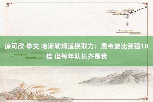 徐可欣 拳交 哈斯勒姆道换取力：詹韦波比我强10倍 但每年队长齐是我