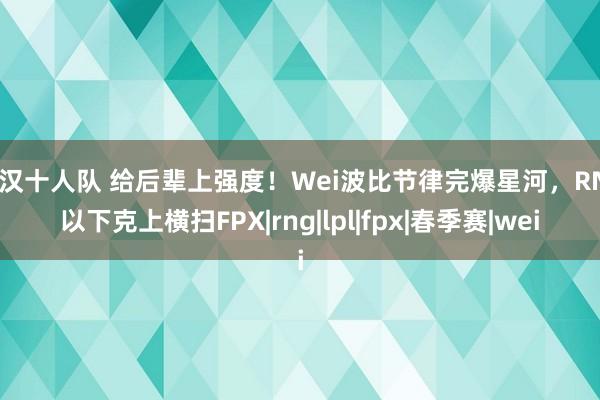 痴汉十人队 给后辈上强度！Wei波比节律完爆星河，RNG以下克上横扫FPX|rng|lpl|fpx|春季赛|wei