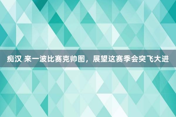 痴汉 来一波比赛克帅图，展望这赛季会突飞大进