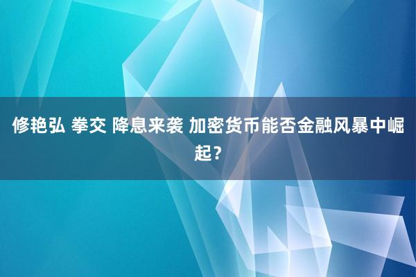 修艳弘 拳交 降息来袭 加密货币能否金融风暴中崛起？