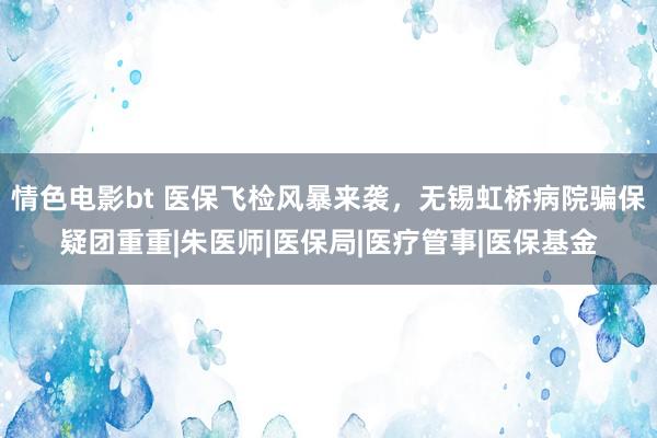 情色电影bt 医保飞检风暴来袭，无锡虹桥病院骗保疑团重重|朱医师|医保局|医疗管事|医保基金