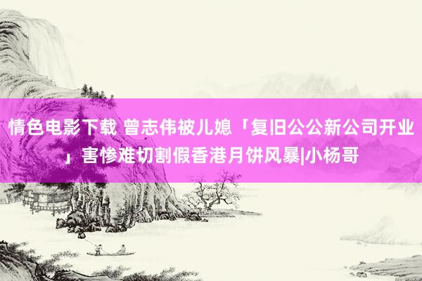 情色电影下载 曾志伟被儿媳「复旧公公新公司开业」害惨　难切割假香港月饼风暴|小杨哥