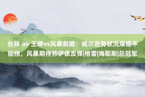 丝袜 av 王牌vs风暴前瞻：威尔逊势状况爆棚不能挡，风暴期待劳伊德反弹|格雷|海耶斯|总冠军