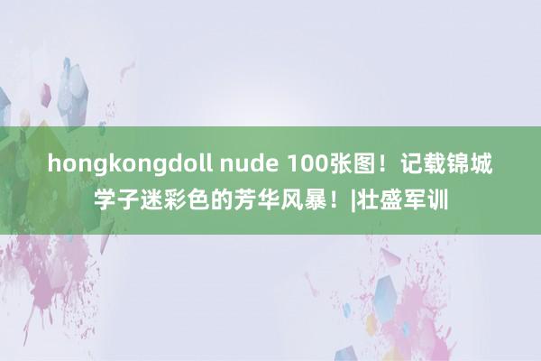 hongkongdoll nude 100张图！记载锦城学子迷彩色的芳华风暴！|壮盛军训