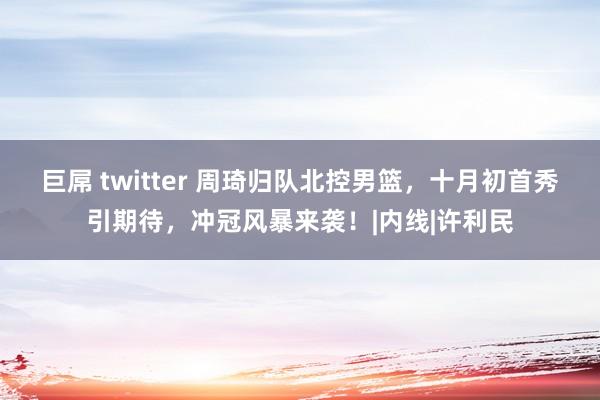 巨屌 twitter 周琦归队北控男篮，十月初首秀引期待，冲冠风暴来袭！|内线|许利民