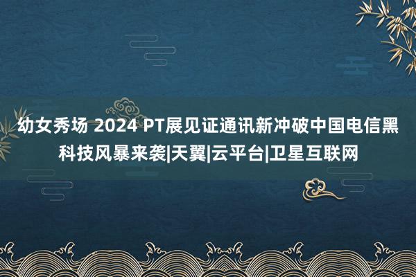 幼女秀场 2024 PT展见证通讯新冲破　中国电信黑科技风暴来袭|天翼|云平台|卫星互联网