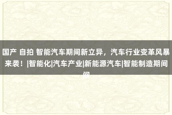 国产 自拍 智能汽车期间新立异，汽车行业变革风暴来袭！|智能化|汽车产业|新能源汽车|智能制造期间